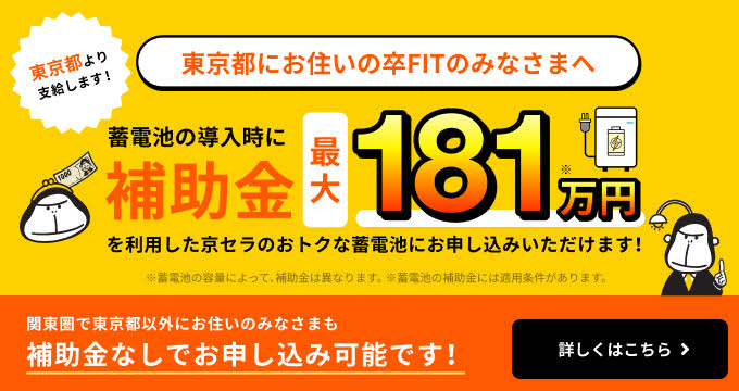 東京都にお住いの卒FITのみなさまへ。蓄電池の導入時に東京都より支給される最大181万円の補助金を利用して、京セラのおトクな蓄電池にお申し込みいただけます。関東圏で東京都以外の方も補助金なしでお申し込み可能です。詳しくはこちら